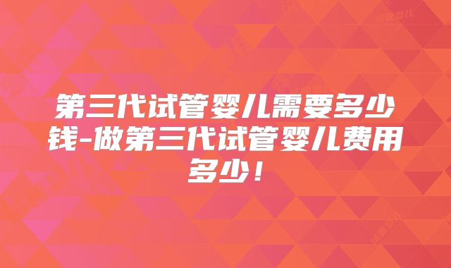第三代试管婴儿需要多少钱-做第三代试管婴儿费用多少!