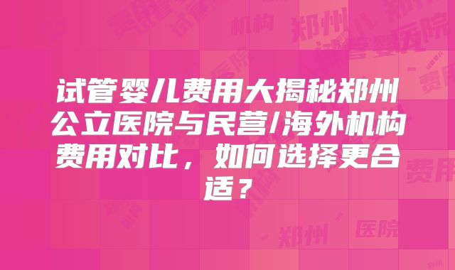 试管婴儿费用大揭秘郑州公立医院与民营/海外机构费用对比,如何选择更合适?