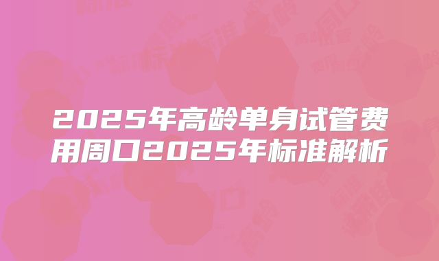 2025年高龄单身试管费用周口2025年标准解析