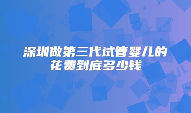 深圳做第三代试管婴儿的花费到底多少钱