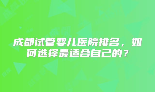 成都试管婴儿医院排名，如何选择最适合自己的？