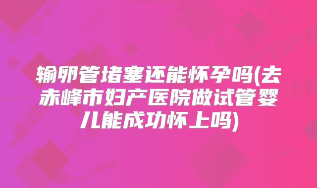 输卵管堵塞还能怀孕吗(去赤峰市妇产医院做试管婴儿能成功怀上吗)