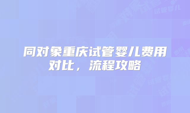 同对象重庆试管婴儿费用对比,流程攻略