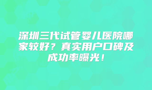 深圳三代试管婴儿医院哪家较好?真实用户口碑及成功率曝光!