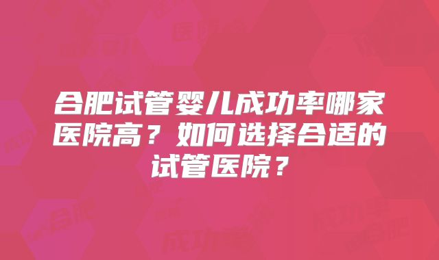 合肥试管婴儿成功率哪家医院高?如何选择合适的试管医院?