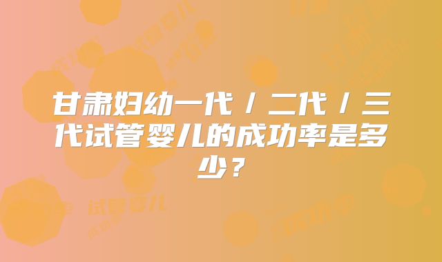 甘肃妇幼一代／二代／三代试管婴儿的成功率是多少？