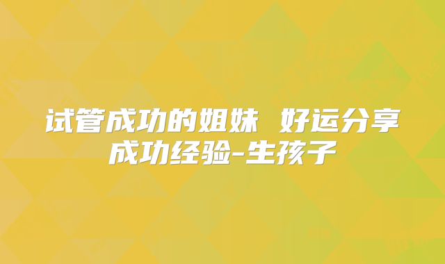 试管成功的姐妹 好运分享成功经验-生孩子