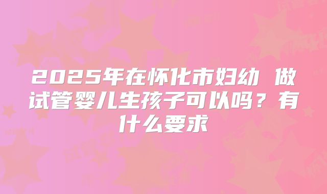 2025年在怀化市妇幼 做试管婴儿生孩子可以吗?有什么要求