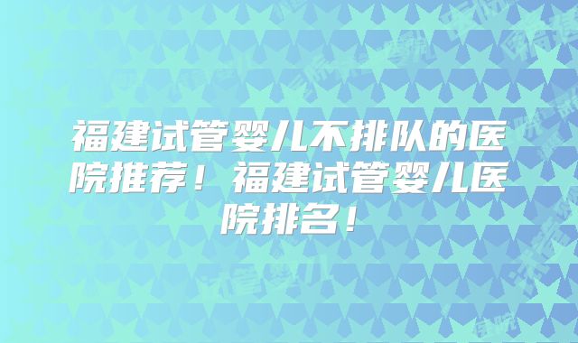 福建试管婴儿不排队的医院推荐!福建试管婴儿医院排名!