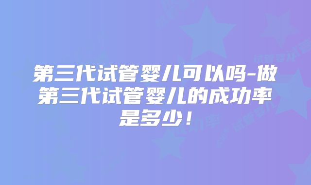 第三代试管婴儿可以吗-做第三代试管婴儿的成功率是多少!