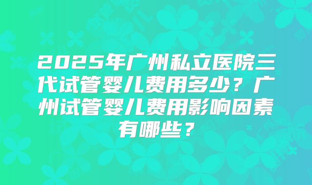 2025年广州私立医院三代试管婴儿费用多少?广州试管婴儿费用影响因素有哪些?