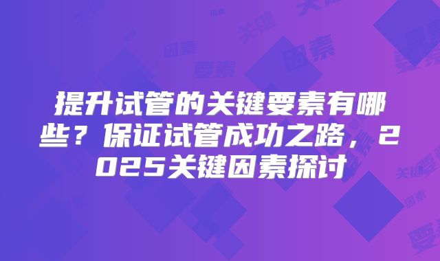 提升试管的关键要素有哪些?保证试管成功之路,2025关键因素探讨