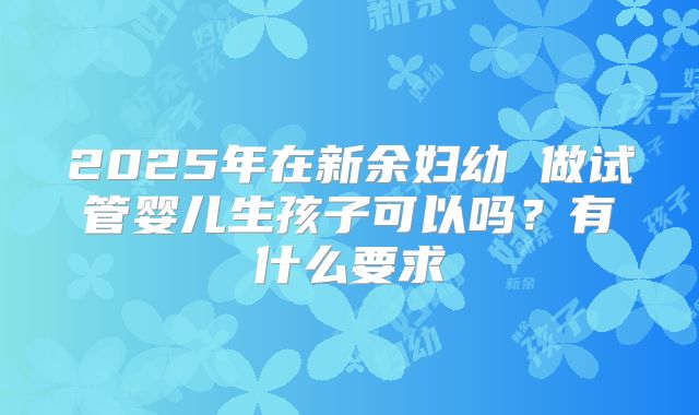 2025年在新余妇幼 做试管婴儿生孩子可以吗？有什么要求