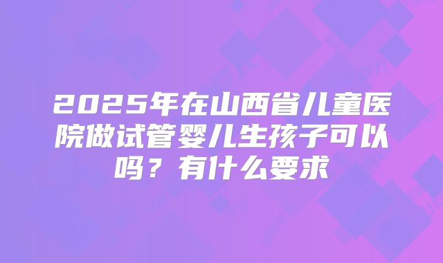 2025年在山西省儿童医院做试管婴儿生孩子可以吗?有什么要求
