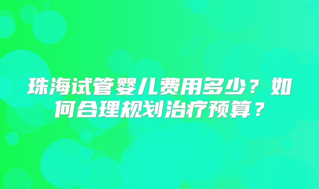 珠海试管婴儿费用多少?如何合理规划治疗预算?