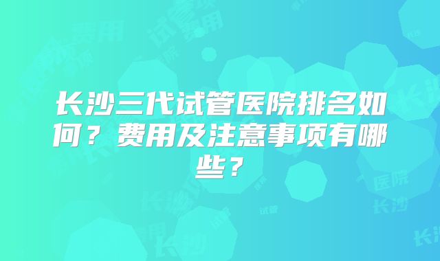 长沙三代试管医院排名如何？费用及注意事项有哪些？