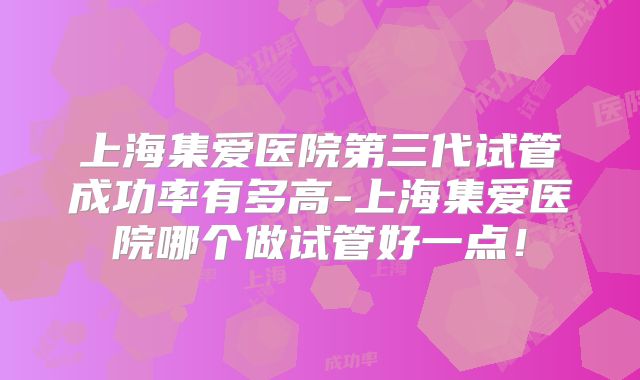 上海集爱医院第三代试管成功率有多高-上海集爱医院哪个做试管好一点!