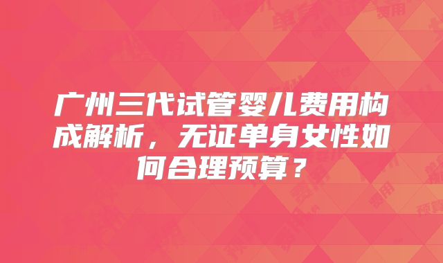 广州三代试管婴儿费用构成解析，无证单身女性如何合理预算？