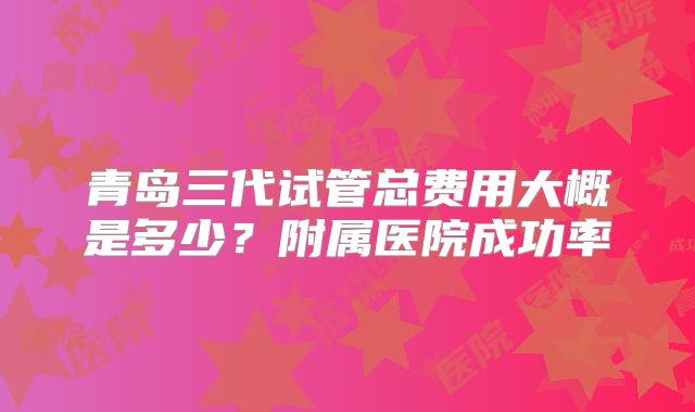 青岛三代试管总费用大概是多少？附属医院成功率