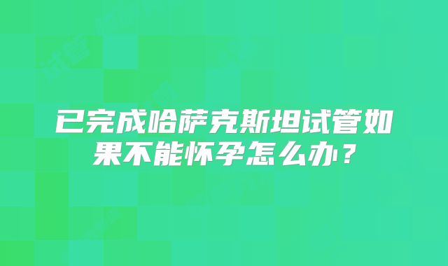 已完成哈萨克斯坦试管如果不能怀孕怎么办?