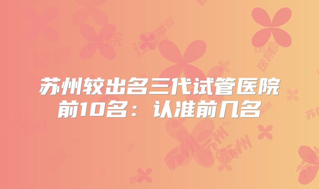 苏州较出名三代试管医院前10名:认准前几名