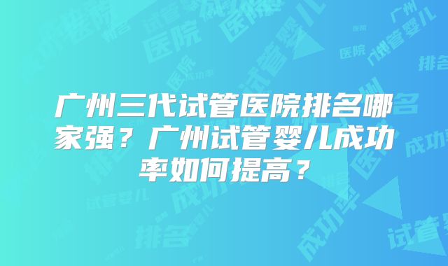 广州三代试管医院排名哪家强？广州试管婴儿成功率如何提高？