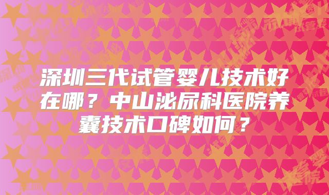 深圳三代试管婴儿技术好在哪?中山泌尿科医院养囊技术口碑如何?