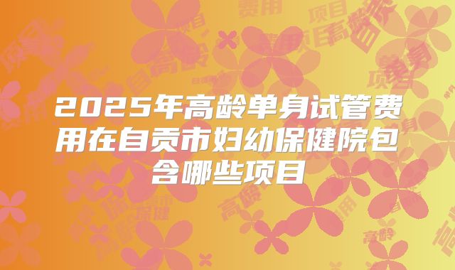 2025年高龄单身试管费用在自贡市妇幼保健院包含哪些项目