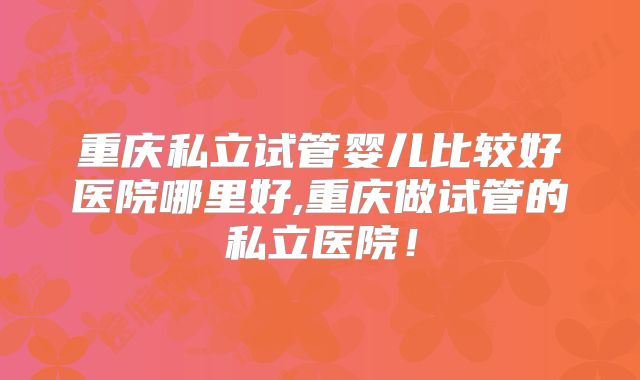 重庆私立试管婴儿比较好医院哪里好,重庆做试管的私立医院!