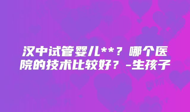 汉中试管婴儿**?哪个医院的技术比较好?-生孩子
