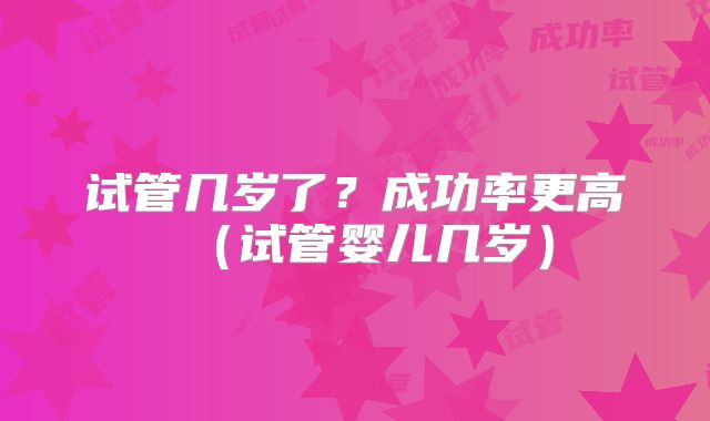 试管几岁了?成功率更高(试管婴儿几岁)