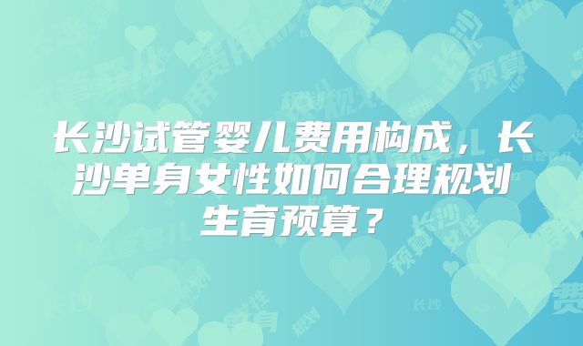 长沙试管婴儿费用构成，长沙单身女性如何合理规划生育预算？