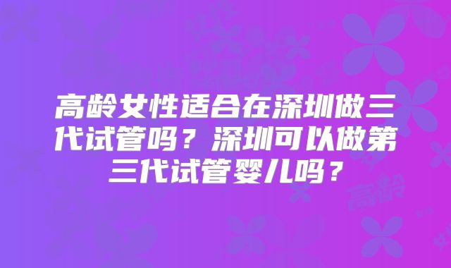 高龄女性适合在深圳做三代试管吗?深圳可以做第三代试管婴儿吗?