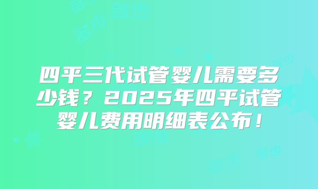 四平三代试管婴儿需要多少钱？2025年四平试管婴儿费用明细表公布！