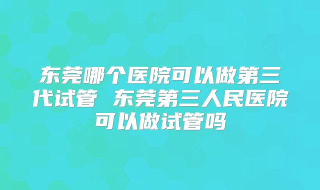 东莞哪个医院可以做第三代试管 东莞第三人民医院可以做试管吗