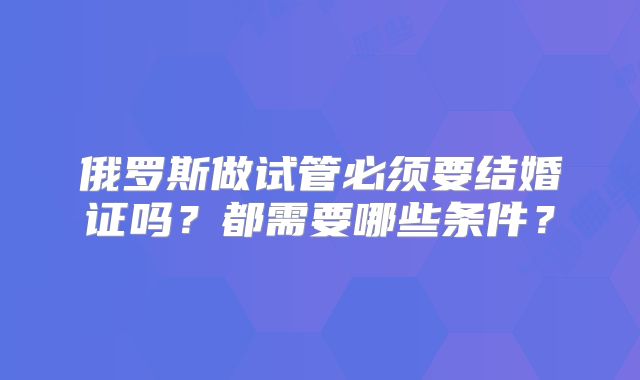 俄罗斯做试管必须要结婚证吗？都需要哪些条件？
