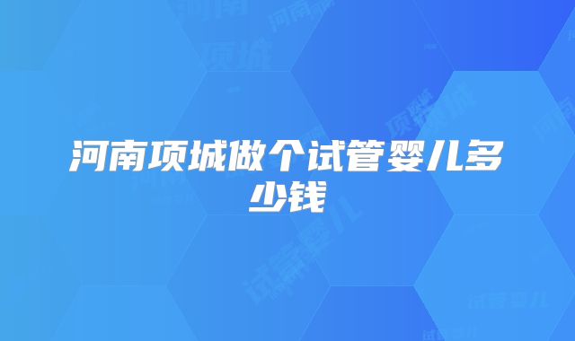 河南项城做个试管婴儿多少钱