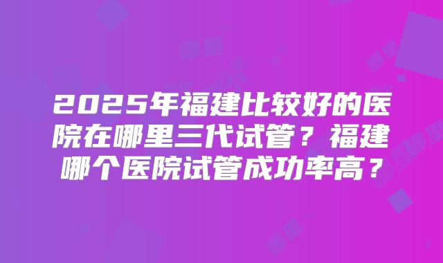 2025年福建比较好的医院在哪里三代试管?福建哪个医院试管成功率高?