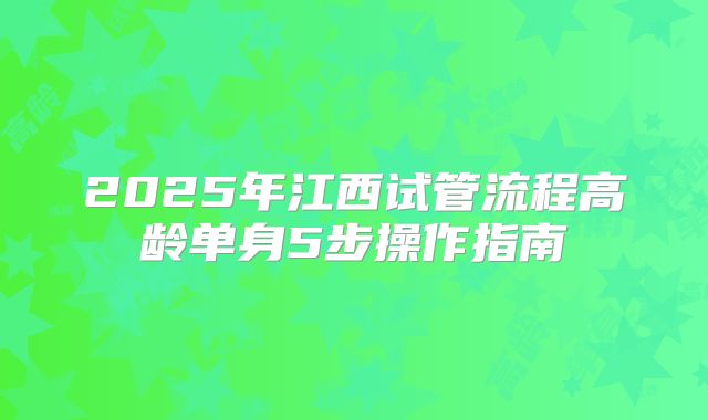 2025年江西试管流程高龄单身5步操作指南
