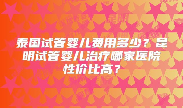 泰国试管婴儿费用多少？昆明试管婴儿治疗哪家医院性价比高？