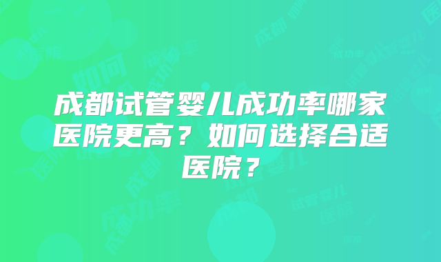 成都试管婴儿成功率哪家医院更高?如何选择合适医院?