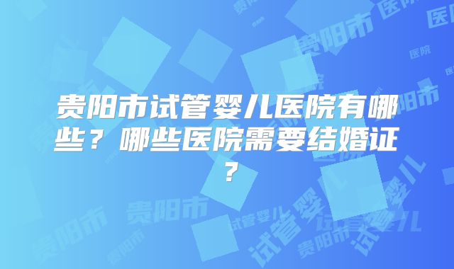 贵阳市试管婴儿医院有哪些?哪些医院需要结婚证?
