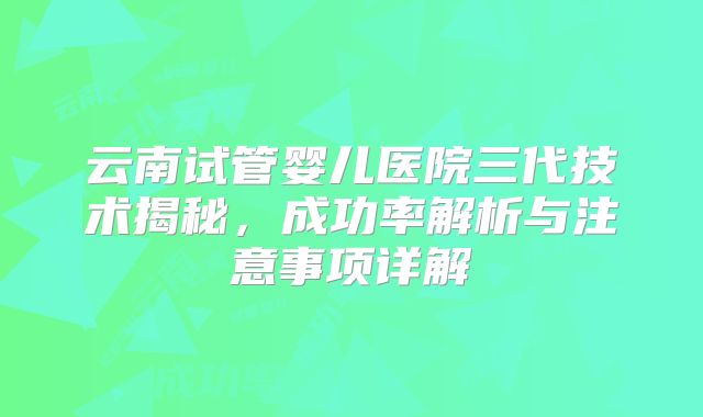 云南试管婴儿医院三代技术揭秘,成功率解析与注意事项详解