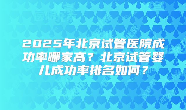 2025年北京试管医院成功率哪家高？北京试管婴儿成功率排名如何？