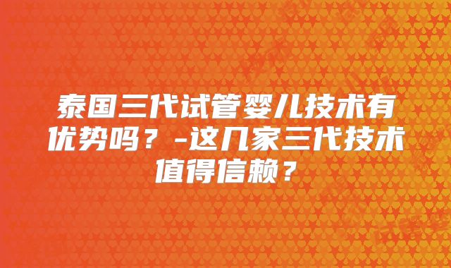 泰国三代试管婴儿技术有优势吗?-这几家三代技术值得信赖?