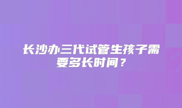 长沙办三代试管生孩子需要多长时间?