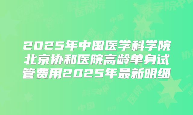 2025年中国医学科学院北京协和医院高龄单身试管费用2025年最新明细