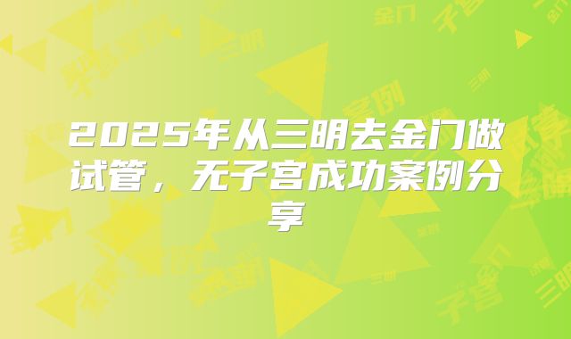 2025年从三明去金门做试管,无子宫成功案例分享