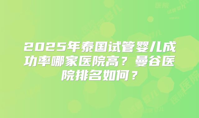 2025年泰国试管婴儿成功率哪家医院高?曼谷医院排名如何?