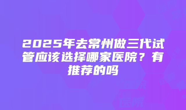 2025年去常州做三代试管应该选择哪家医院?有推荐的吗